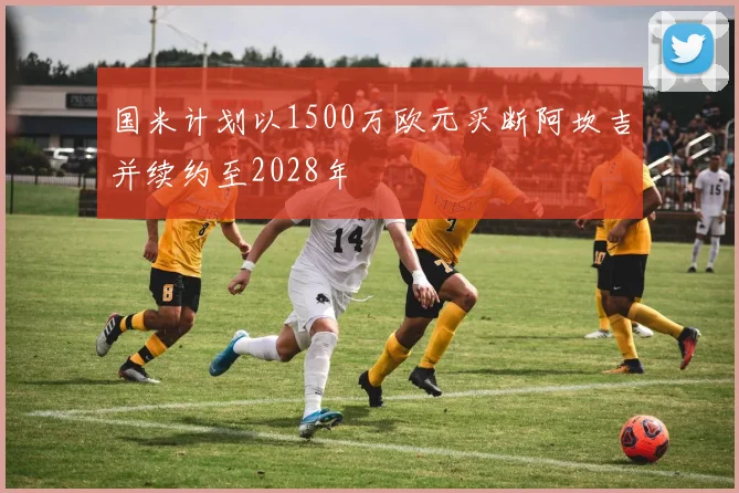 国米计划以1500万欧元买断阿坎吉并续约至2028年