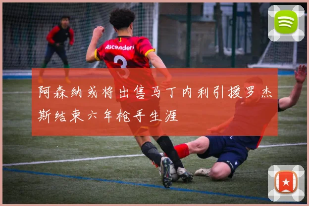 阿森纳或将出售马丁内利引援罗杰斯结束六年枪手生涯