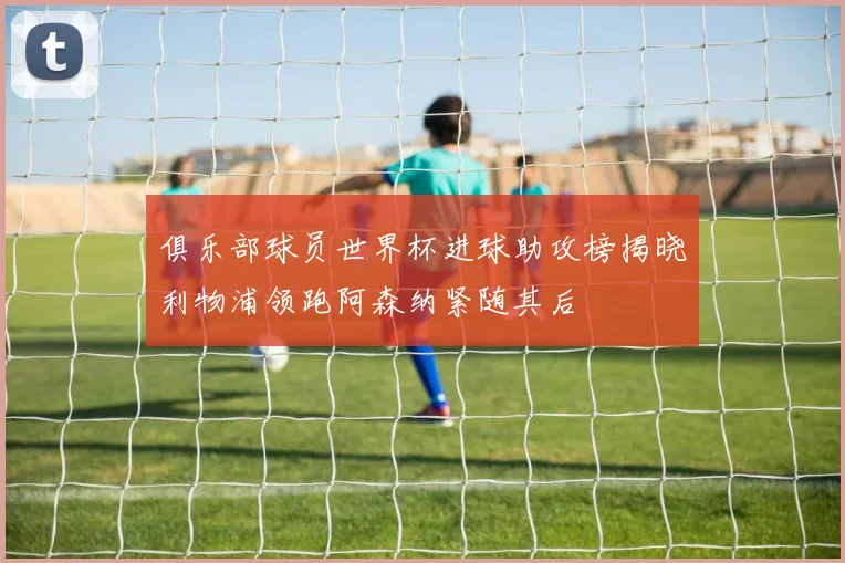 俱乐部球员世界杯进球助攻榜揭晓利物浦领跑阿森纳紧随其后