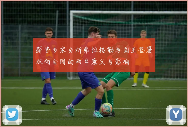 薪资专家分析弗拉格勒与国王签署双向合同的两年意义与影响
