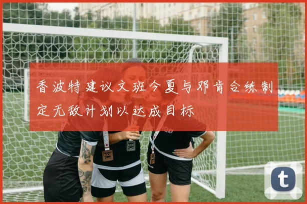 香波特建议文班今夏与邓肯合练制定无敌计划以达成目标