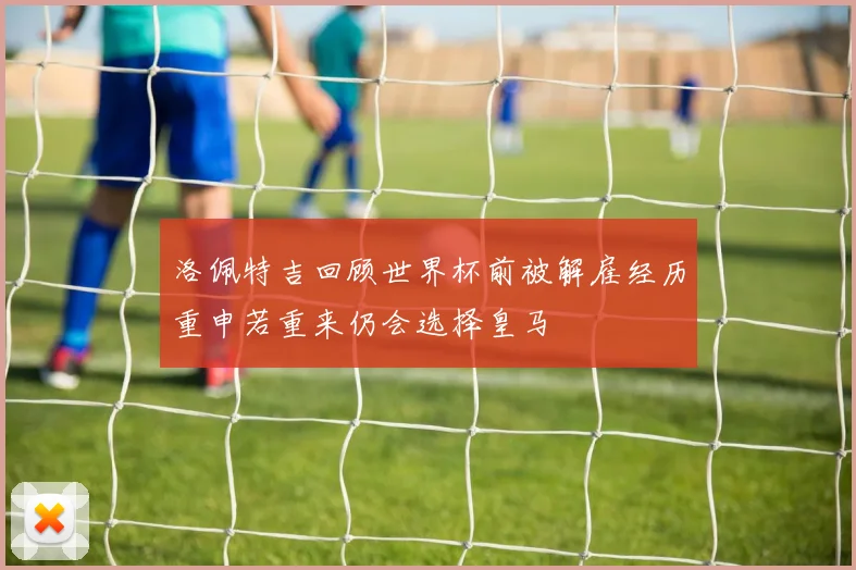 洛佩特吉回顾世界杯前被解雇经历重申若重来仍会选择皇马