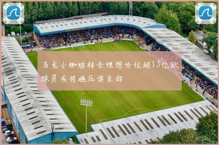 马竞小蜘蛛转会理想价位超13亿欧球员或将施压俱乐部