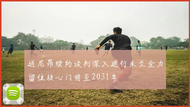 迈尼昂续约谈判深入进行米兰全力留住核心门将至2031年