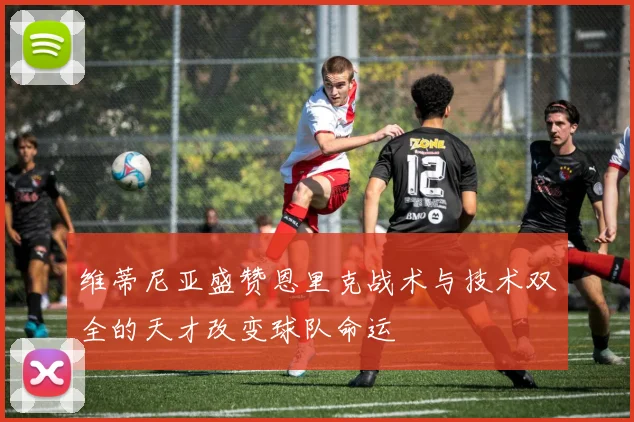 维蒂尼亚盛赞恩里克战术与技术双全的天才改变球队命运