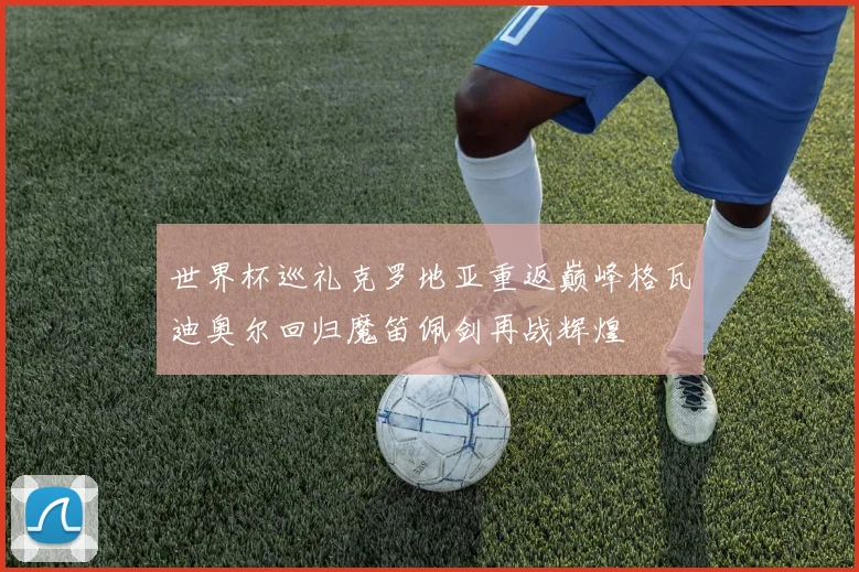 世界杯巡礼克罗地亚重返巅峰格瓦迪奥尔回归魔笛佩剑再战辉煌