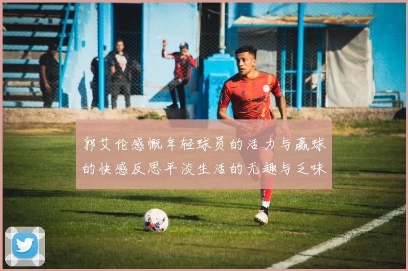 郭艾伦感慨年轻球员的活力与赢球的快感反思平淡生活的无趣与乏味