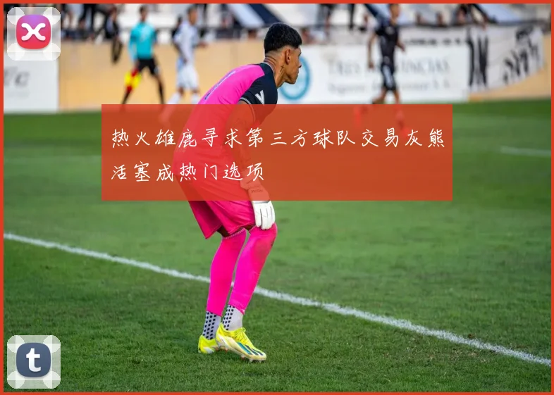 热火雄鹿寻求第三方球队交易灰熊活塞成热门选项