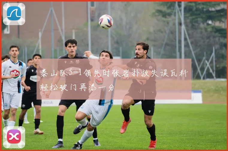 泰山队5-1领先时张岩扑救失误瓦科轻松破门再添一分
