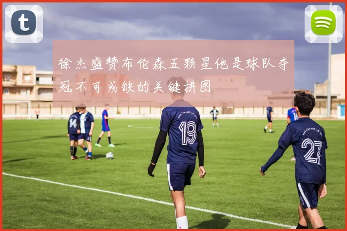 徐杰盛赞布伦森五颗星他是球队夺冠不可或缺的关键拼图