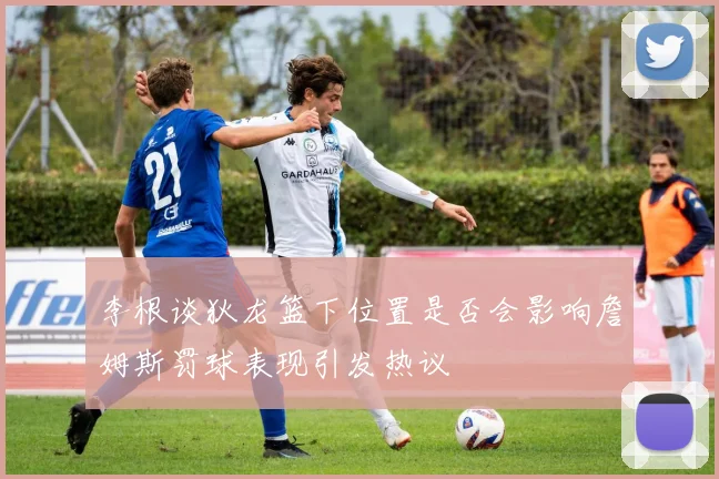 李根谈狄龙篮下位置是否会影响詹姆斯罚球表现引发热议