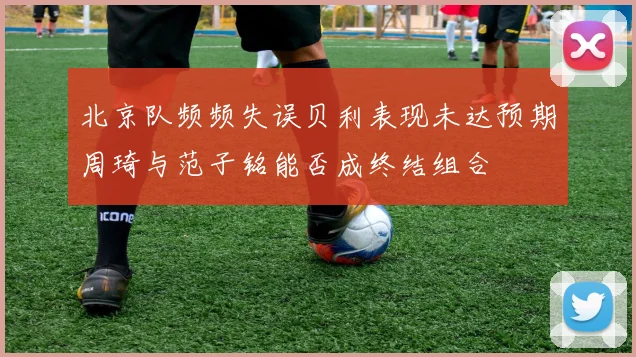北京队频频失误贝利表现未达预期周琦与范子铭能否成终结组合