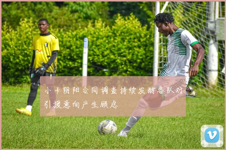 小卡阴阳合同调查持续发酵各队对引援意向产生顾虑