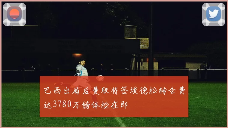 巴西出局后曼联将签埃德松转会费达3780万镑体检在即