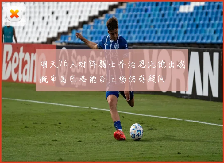 明天76人对阵骑士乔治恩比德出战概率高巴洛能否上场仍存疑问