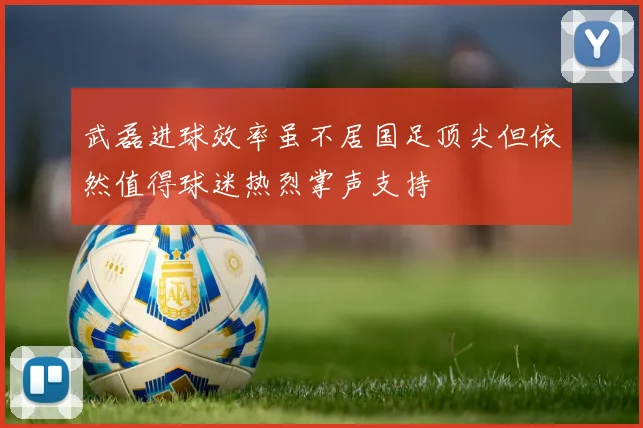 武磊进球效率虽不居国足顶尖但依然值得球迷热烈掌声支持