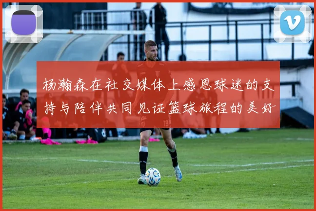 杨瀚森在社交媒体上感恩球迷的支持与陪伴共同见证篮球旅程的美好时刻