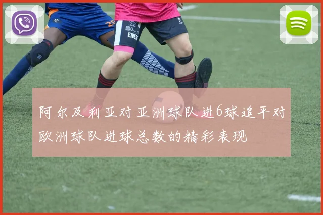 阿尔及利亚对亚洲球队进6球追平对欧洲球队进球总数的精彩表现